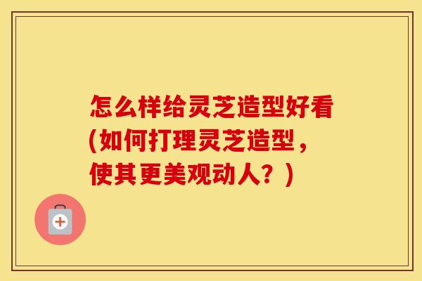 怎么样给灵芝造型好看(如何打理灵芝造型，使其更美观动人？)