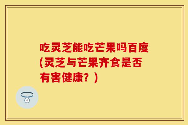 吃灵芝能吃芒果吗百度(灵芝与芒果齐食是否有害健康？)
