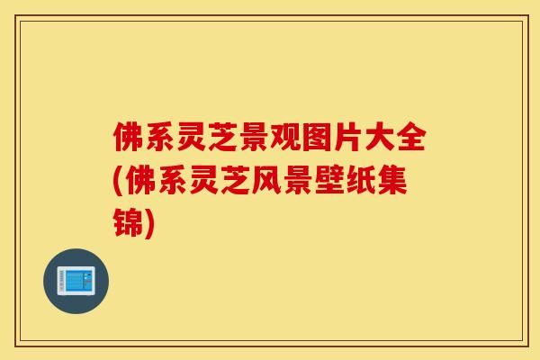 佛系灵芝景观图片大全(佛系灵芝风景壁纸集锦)