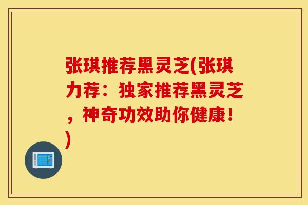 张琪推荐黑灵芝(张琪力荐：独家推荐黑灵芝，神奇功效助你健康！)