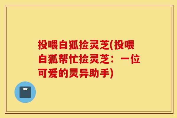投喂白狐捡灵芝(投喂白狐帮忙捡灵芝：一位可爱的灵异助手)