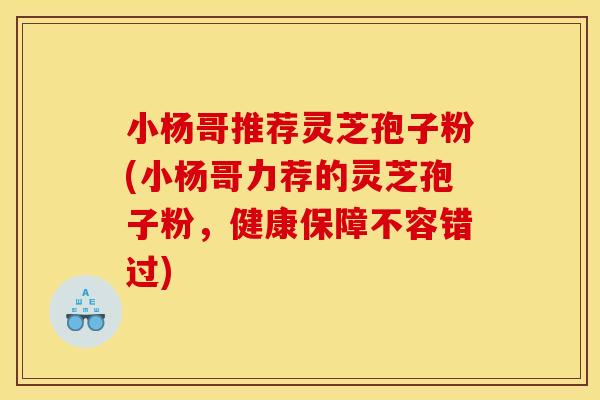 小杨哥推荐灵芝孢子粉(小杨哥力荐的灵芝孢子粉,健康保障不容错过) 小杨哥推荐灵芝孢子粉(小杨哥力荐的灵芝孢子粉,健康保障不容错过)