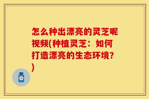 怎么种出漂亮的灵芝呢视频(种植灵芝：如何打造漂亮的生态环境？)