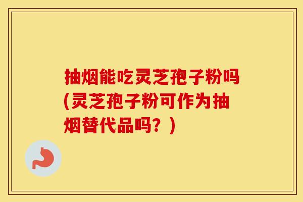 抽烟能吃灵芝孢子粉吗(灵芝孢子粉可作为抽烟替代品吗？)