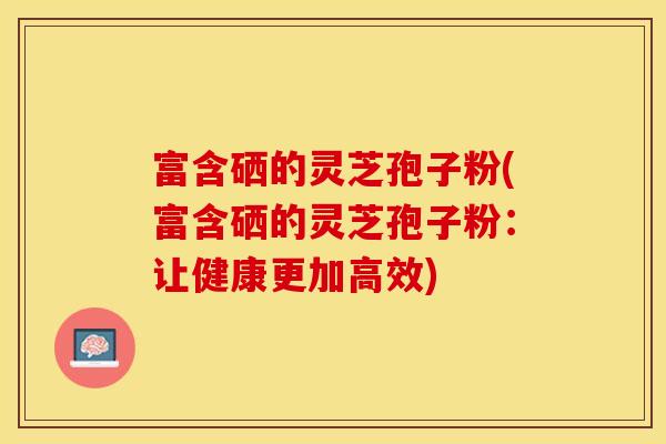 富含硒的灵芝孢子粉(富含硒的灵芝孢子粉：让健康更加高效)