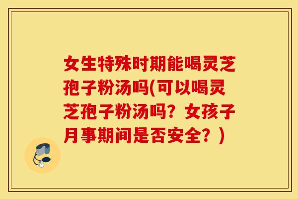 女生特殊时期能喝灵芝孢子粉汤吗(可以喝灵芝孢子粉汤吗？女孩子月事期间是否安全？)
