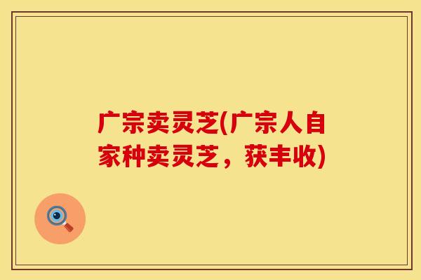 广宗卖灵芝(广宗人自家种卖灵芝，获丰收)