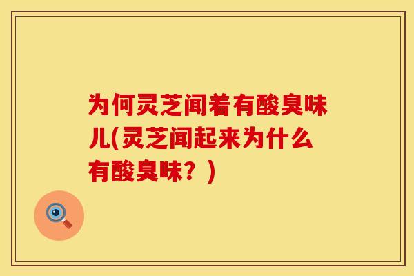 为何灵芝闻着有酸臭味儿(灵芝闻起来为什么有酸臭味？)