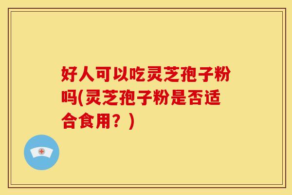 好人可以吃灵芝孢子粉吗(灵芝孢子粉是否适合食用？)