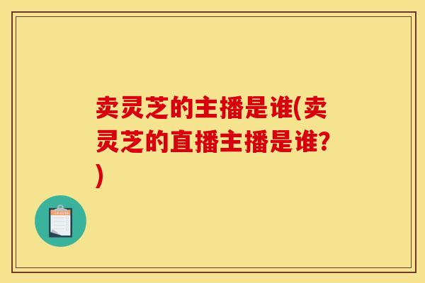 卖灵芝的主播是谁(卖灵芝的直播主播是谁？)