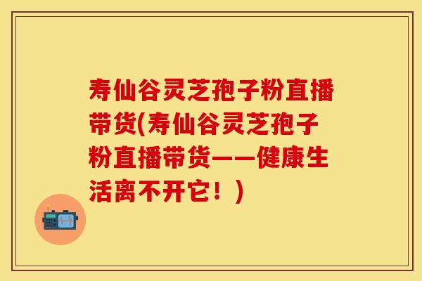 寿仙谷灵芝孢子粉直播带货(寿仙谷灵芝孢子粉直播带货——健康生活离不开它！)