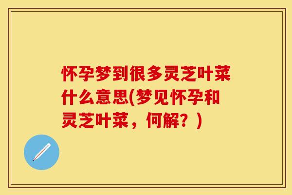 怀孕梦到很多灵芝叶菜什么意思(梦见怀孕和灵芝叶菜，何解？)