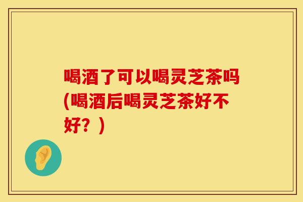 喝酒了可以喝灵芝茶吗(喝酒后喝灵芝茶好不好？)