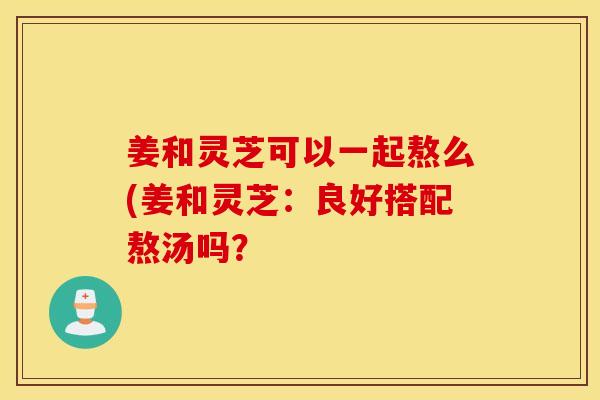 姜和灵芝可以一起熬么(姜和灵芝：良好搭配熬汤吗？