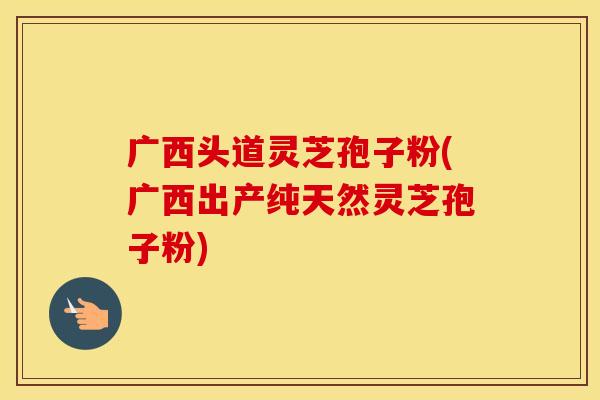 广西头道灵芝孢子粉(广西出产纯天然灵芝孢子粉)