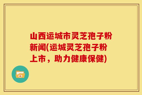 山西运城市灵芝孢子粉新闻(运城灵芝孢子粉上市，助力健康保健)