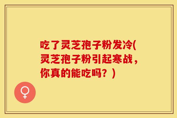 吃了灵芝孢子粉发冷(灵芝孢子粉引起寒战，你真的能吃吗？)