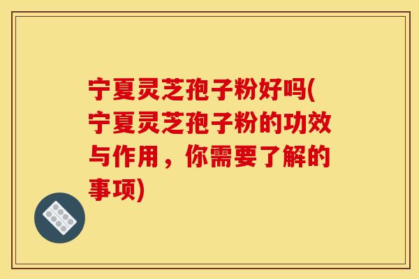 宁夏灵芝孢子粉好吗(宁夏灵芝孢子粉的功效与作用，你需要了解的事项)
