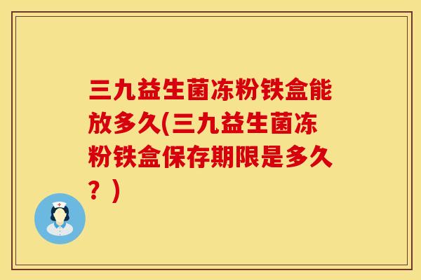 三九益生菌冻粉铁盒能放多久(三九益生菌冻粉铁盒保存期限是多久？)