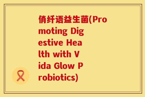 俏纤语益生菌(Promoting Digestive Health with Vida Glow Probiotics) 俏纤语益生菌(Promoting Digestive Health with Vida Glow Probiotics)