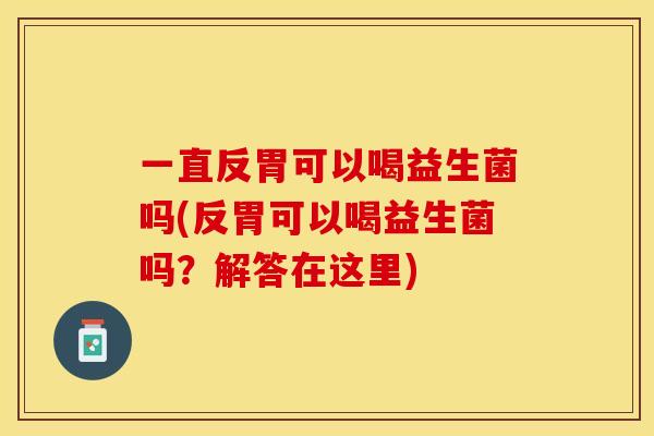 一直反胃可以喝益生菌吗(反胃可以喝益生菌吗？解答在这里)
