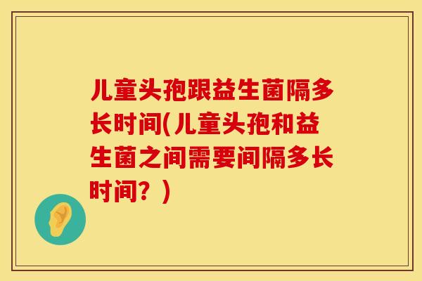 儿童头孢跟益生菌隔多长时间(儿童头孢和益生菌之间需要间隔多长时间？)