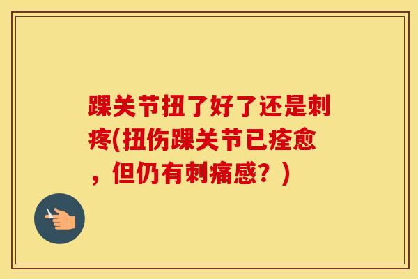 踝关节扭了好了还是刺疼(扭伤踝关节已痊愈，但仍有刺痛感？)