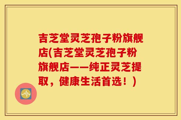吉芝堂灵芝孢子粉旗舰店(吉芝堂灵芝孢子粉旗舰店——纯正灵芝提取，健康生活首选！)