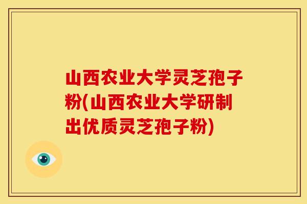 山西农业大学灵芝孢子粉(山西农业大学研制出优质灵芝孢子粉)