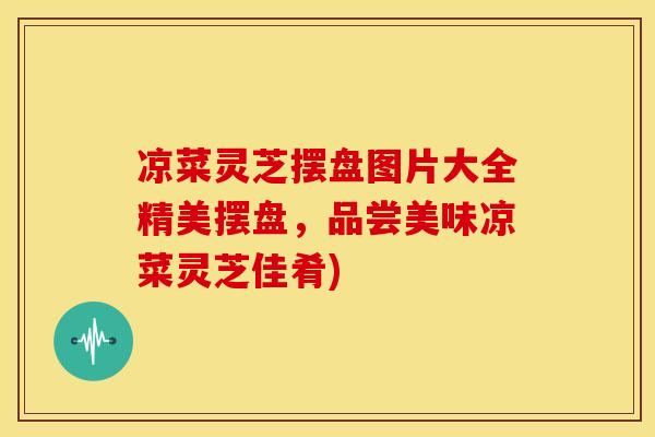 凉菜灵芝摆盘图片大全精美摆盘，品尝美味凉菜灵芝佳肴)