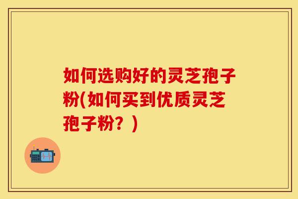 如何选购好的灵芝孢子粉(如何买到优质灵芝孢子粉？)
