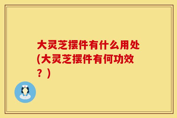 大灵芝摆件有什么用处(大灵芝摆件有何功效？)