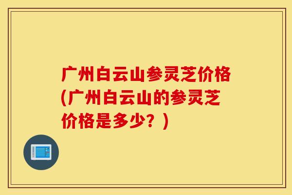 广州白云山参灵芝价格(广州白云山的参灵芝价格是多少？)