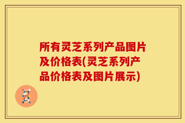 所有灵芝系列产品图片及价格表(灵芝系列产品价格表及图片展示)