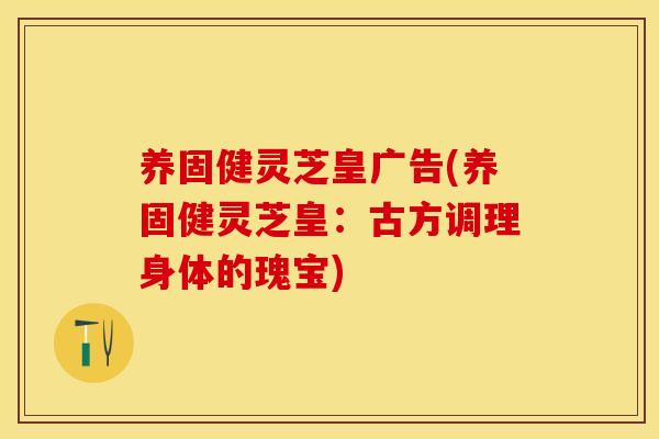 养固健灵芝皇广告(养固健灵芝皇：古方调理身体的瑰宝)