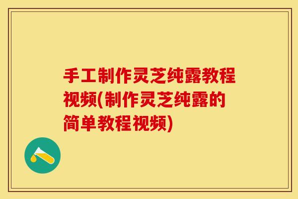 手工制作灵芝纯露教程视频(制作灵芝纯露的简单教程视频)
