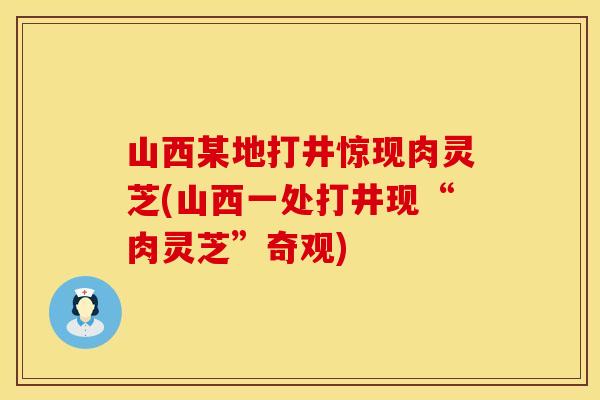 山西某地打井惊现肉灵芝(山西一处打井现“肉灵芝”奇观)