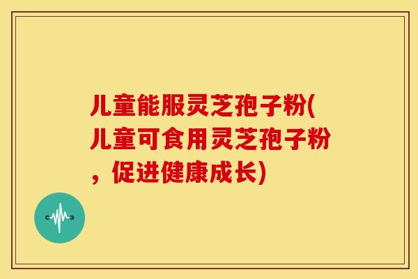 儿童能服灵芝孢子粉(儿童可食用灵芝孢子粉，促进健康成长)