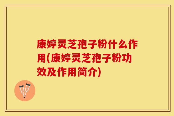 康婷灵芝孢子粉什么作用(康婷灵芝孢子粉功效及作用简介)