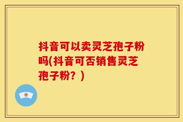 抖音可以卖灵芝孢子粉吗(抖音可否销售灵芝孢子粉？)