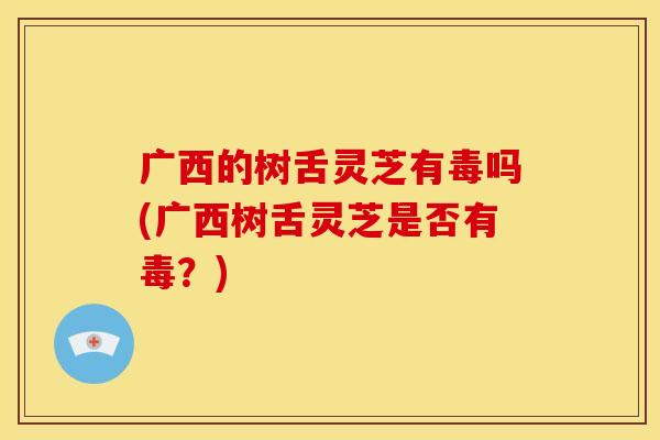 广西的树舌灵芝有毒吗(广西树舌灵芝是否有毒？)