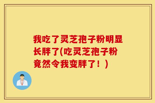 我吃了灵芝孢子粉明显长胖了(吃灵芝孢子粉竟然令我变胖了！)