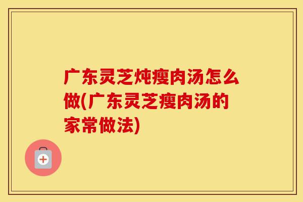 广东灵芝炖瘦肉汤怎么做(广东灵芝瘦肉汤的家常做法)