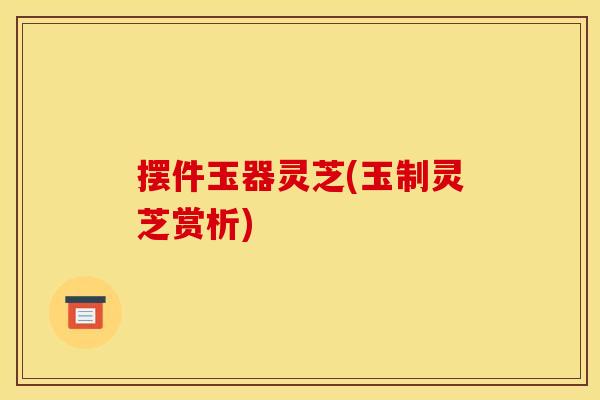 摆件玉器灵芝(玉制灵芝赏析)