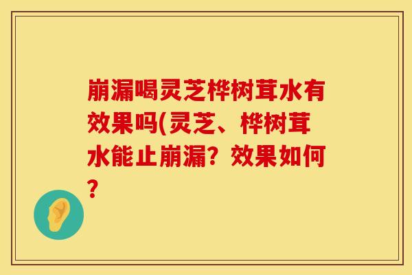 崩漏喝灵芝桦树茸水有效果吗(灵芝、桦树茸水能止崩漏？效果如何？