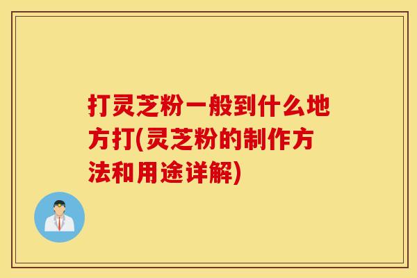 打灵芝粉一般到什么地方打(灵芝粉的制作方法和用途详解)