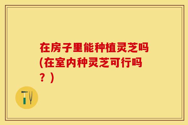 在房子里能种植灵芝吗(在室内种灵芝可行吗？)