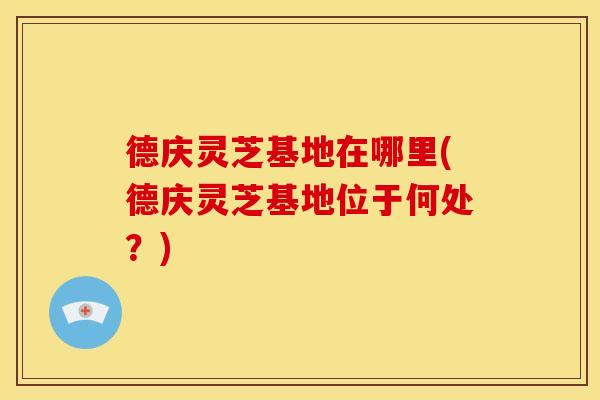 德庆灵芝基地在哪里(德庆灵芝基地位于何处？)