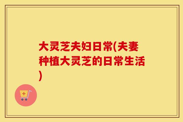 大灵芝夫妇日常(夫妻种植大灵芝的日常生活)