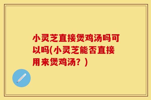 小灵芝直接煲鸡汤吗可以吗(小灵芝能否直接用来煲鸡汤？)